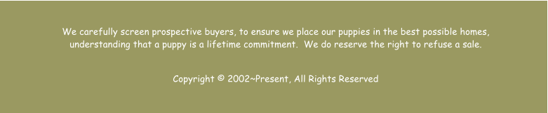 We carefully screen prospective buyers, to ensure we place our puppies in the best possible homes, understanding that a puppy is a lifetime commitment.  We do reserve the right to refuse a sale.    Copyright  2002~Present, All Rights Reserved